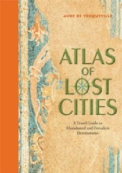 Atlas of Lost Cities : A Travel Guide to Abandoned and Forsaken Destinations