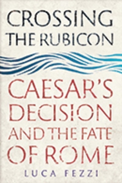 Crossing the Rubicon : Caesar's Decision and the Fate of Rome