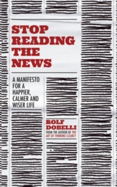 Stop Reading the News : A Manifesto for a Happier, Calmer and Wiser life
