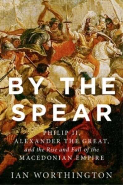By the Spear : Philip II, Alexander the Great, and the Rise and Fall of the Macedonian Empire