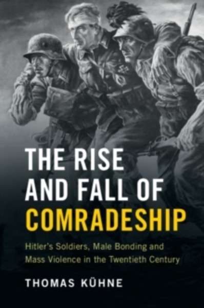 The Rise and Fall of Comradeship : Hitler's Soldiers, Male Bonding and Mass Violence in the Twentieth Century