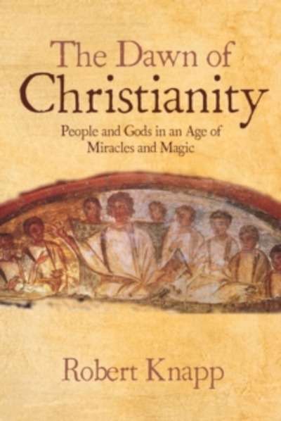 The Dawn of Christianity : People and Gods in an Age of Miracles and Magic