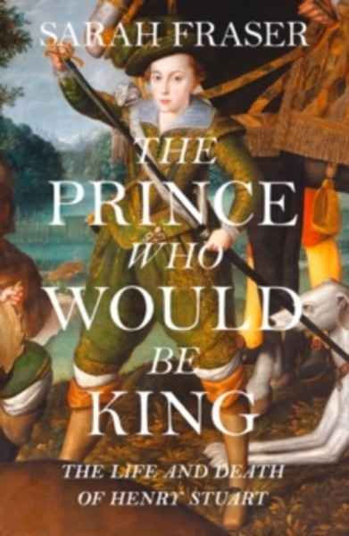 The Prince Who Would Be King : The Life and Death of Henry Stuart