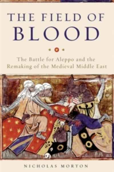 The Field of Blood : The Battle for Aleppo and the Remaking of the Medieval Middle East