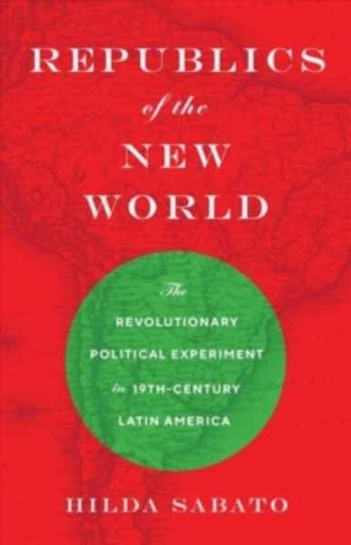 Republics of the New World : The Revolutionary Political Experiment in Nineteenth-Century Latin America
