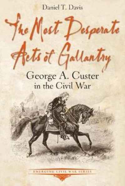 The Most Desperate Acts of Gallantry : George A. Custer in the Civil War