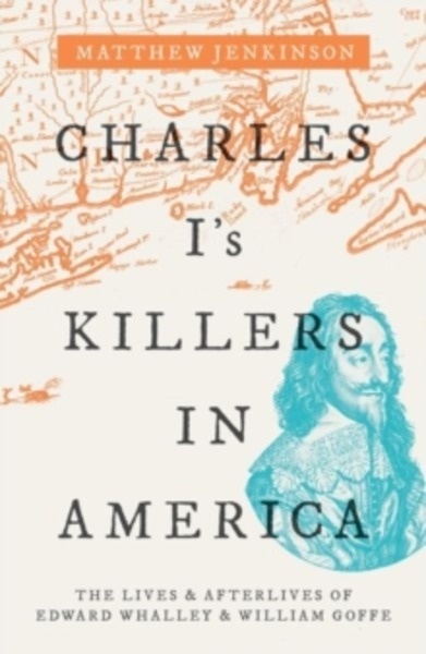 Charles I's Killers in America : The Lives and Afterlives of Edward Whalley and William Goffe