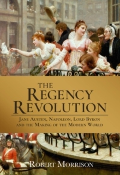 The Regency Revolution : Jane Austen, Napoleon, Lord Byron and the Making of the Modern World