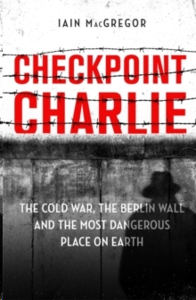 Checkpoint Charlie : The Cold War, the Berlin Wall and the Most Dangerous Place on Earth