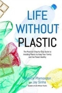 Life Without Plastic : The Practical Step-by-Step Guide to Avoiding Plastic to Keep Your Family and the Planet H