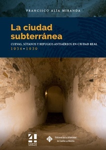 La ciudad subterránea. Cuevas, sótanos y refugios antiaéreos en Ciudad Real. 1936-1939